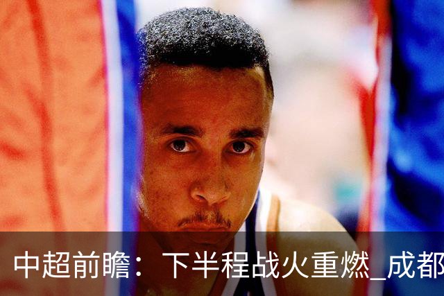 中超前瞻：下半程战火重燃 成都剑指三分申花求反弹